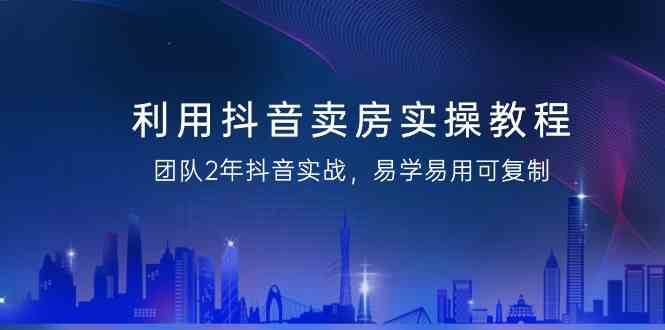 利用抖音卖房实操教程，团队2年抖音实战，易学易用可复制（无水印课程）-云笙网创