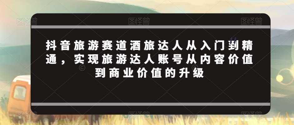 抖音旅游赛道酒旅达人从入门到精通，实现旅游达人账号从内容价值到商业价值的升级-云笙网创