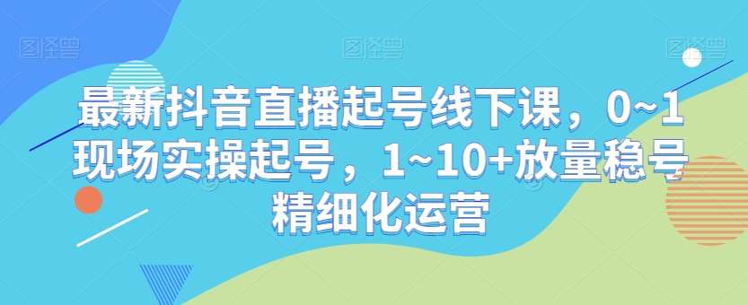 最新抖音直播起号线下课，0~1现场实操起号，1~10+放量稳号精细化运营-云笙网创