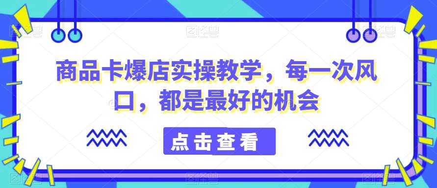 商品卡爆店实操教学，每一次风口，都是最好的机会-云笙网创