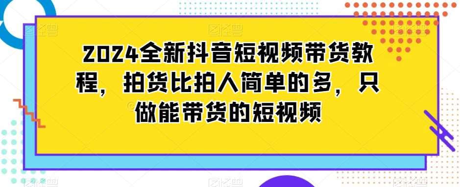 2024全新抖音短视频带货教程，拍货比拍人简单的多，只做能带货的短视频-云笙网创