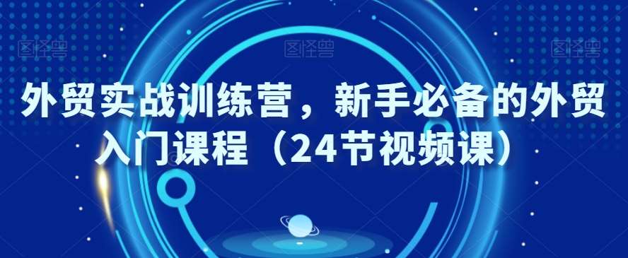 外贸实战训练营，新手必备的外贸入门课程（24节视频课）-云笙网创