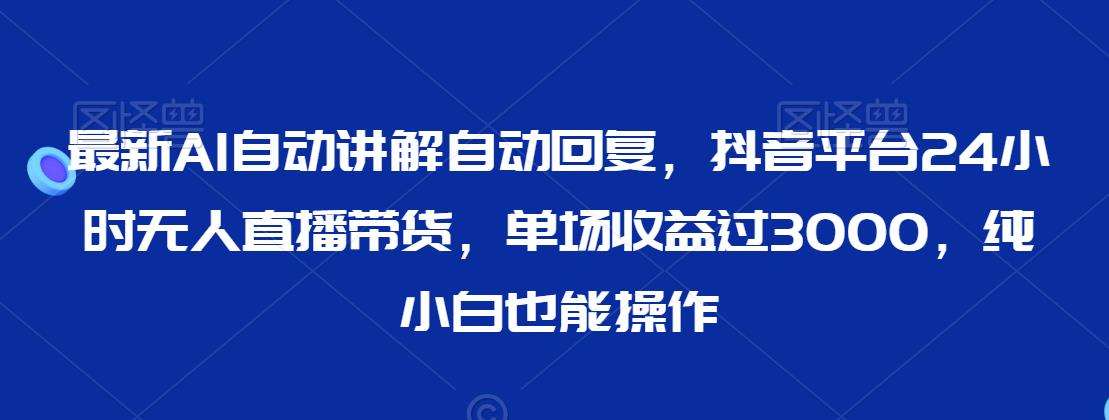 最新AI自动讲解自动回复，抖音平台24小时无人直播带货，单场收益过3000，纯小白也能操作【揭秘】-云笙网创