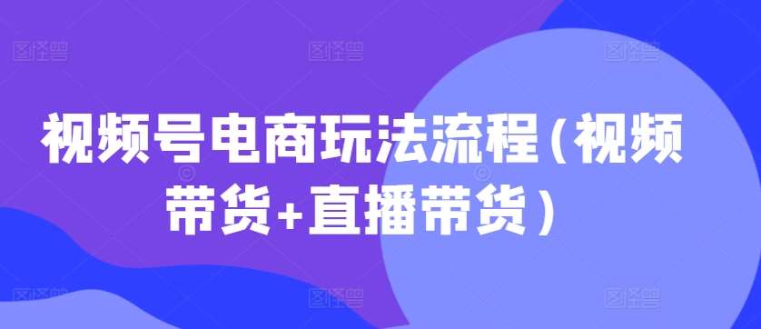 视频号电商玩法流程，视频带货+直播带货【更新2025年1月】-云笙网创