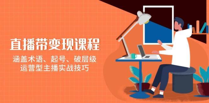 直播带变现课程，涵盖术语、起号、破层级，运营型主播实战技巧-云笙网创